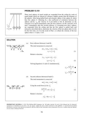 PROPRIETARY MATERIAL. © 2013 The McGraw-Hill Companies, Inc. All rights reserved. No part of this Manual may be displayed,
reproduced or distributed in any form or by any means, without the prior written permission of the publisher, or used beyond the limited
distribution to teachers and educators permitted by McGraw-Hill for their individual course preparation. If you are a student using this Manual,
you are using it without permission.
758
PROBLEM 13.161
Three steel spheres of equal weight are suspended from the ceiling by cords of
equal length which are spaced at a distance slightly greater than the diameter of
the spheres. After being pulled back and released, sphere A hits sphere B, which
then hits sphere C. Denoting by e the coefficient of restitution between the
spheres and by 0v the velocity of A just before it hits B, determine (a) the
velocities of A and B immediately after the first collision, (b) the velocities of B
and C immediately after the second collision. (c) Assuming now that n spheres
are suspended from the ceiling and that the first sphere is pulled back and
released as described above, determine the velocity of the last sphere after it is hit
for the first time. (d ) Use the result of Part c to obtain the velocity of the last
sphere when n = 5 and e = 0.9.
SOLUTION
(a) First collision (between A and B):
The total momentum is conserved:
0
A B A B
A B
mv mv mv mv
v v v
′ ′+ = +
′ ′= + (1)
Relative velocities:
( ) ( )A B B Av v e v v′ ′− = −
0 B Av e v v′ ′= − (2)
Solving Equations (1) and (2) simultaneously,
0 (1 )
2
A
v e
v
−
′ = 
0 (1 )
2
B
v e
v
+
′ = 
(b) Second collision (between B and C):
The total momentum is conserved.
B C B Cmv mv mv mv′ ′′ ′+ = +
Using the result from (a) for Bv′
0 (1 )
0
2
B C
v e
v v
+
′′ ′+ = + (3)
Relative velocities:
( 0)B C Bv e v v′ ′ ′′− = −
 