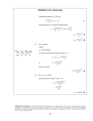 PROPRIETARY MATERIAL. © 2013 The McGraw-Hill Companies, Inc. All rights reserved. No part of this Manual may be displayed,
reproduced or distributed in any form or by any means, without the prior written permission of the publisher, or used beyond the limited
distribution to teachers and educators permitted by McGraw-Hill for their individual course preparation. If you are a student using this Manual,
you are using it without permission.
759
PROBLEM 13.161 (Continued)
Substituting again for Bv′ from (a)
0
(1 )
( )
2
C B
e
v e v v
+
′ ′′= − (4)
Solving equations (3) and (4) simultaneously,
0
0
(1 )1 ( )
(1 )
2 2 2
C
v e e
v v e
+ 
′ = + + 
 
2
0 (1 )
4
C
v e
v
+
′ = 
2
0 (1 )
4
B
v e
v
−
′′ = 
(c) For n spheres
n balls
( 1)th collision,n −
we note from the answer to part (b) with 3n =
2
0
3
(1 )
4
n C
v e
v v v
+
′ ′ ′= = =
or
(3 1)
0
3 (3 1)
(1 )
2
v e
v
−
−
+
′ =
Thus, for n balls
( 1)
0
( 1)
(1 )
2
n
n n
v e
v
−
−
+
′ = 
(d ) For 5, 0.90,n e= =
from the answer to part (c) with 5n =
(5 1)
0
(5 1)
4
0
4
(1 0.9)
2
(1.9)
(2)
B
v
v
v
−
−
+
′ =
=
00.815Bv v′ = 
 
