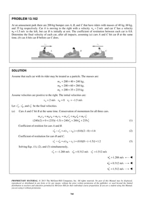 PROPRIETARY MATERIAL. © 2013 The McGraw-Hill Companies, Inc. All rights reserved. No part of this Manual may be displayed,
reproduced or distributed in any form or by any means, without the prior written permission of the publisher, or used beyond the limited
distribution to teachers and educators permitted by McGraw-Hill for their individual course preparation. If you are a student using this Manual,
you are using it without permission.
760
PROBLEM 13.162
At an amusement park there are 200-kg bumper cars A, B, and C that have riders with masses of 40 kg, 60 kg,
and 35 kg respectively. Car A is moving to the right with a velocity 2 m/sA =v and car C has a velocity
vB 1.5 m/s= to the left, but car B is initially at rest. The coefficient of restitution between each car is 0.8.
Determine the final velocity of each car, after all impacts, assuming (a) cars A and C hit car B at the same
time, (b) car A hits car B before car C does.
SOLUTION
Assume that each car with its rider may be treated as a particle. The masses are:
200 40 240 kg,
200 60 260 kg,
200 35 235 kg.
A
B
C
m
m
m
= + =
= + =
= + =
Assume velocities are positive to the right. The initial velocities are:
2 m/s 0 1.5 m/sA B Cv v v= = = −
Let , , andA B Cv v v′ ′ ′ be the final velocities.
(a) Cars A and C hit B at the same time. Conservation of momentum for all three cars.
(240)(2) 0 (235)( 1.5) 240 260 235
A A B B C C A A B B C C
A B C
m v m v m v m v m v m v
v v v
′ ′ ′+ + = + +
′ ′ ′+ + − = + + (1)
Coefficient of restition for cars A and B.
( ) (0.8)(2 0) 1.6B A A Bv v e v v′ ′− = − = − = (2)
Coefficient of restitution for cars B and C.
( ) (0.8)[0 ( 1.5)] 1.2C B B Cv v e v v′ ′− = − = − − = (3)
Solving Eqs. (1), (2), and (3) simultaneously,
1.288 m/s 0.312 m/s 1.512 m/sA B Cv v v′ ′ ′= − = =
1.288 m/sA′ =v 
0.312 m/sB′ =v 
1.512 m/sC′ =v 
 