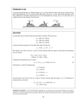PROPRIETARY MATERIAL. © 2013 The McGraw-Hill Companies, Inc. All rights reserved. No part of this Manual may be displayed,
reproduced or distributed in any form or by any means, without the prior written permission of the publisher, or used beyond the limited
distribution to teachers and educators permitted by McGraw-Hill for their individual course preparation. If you are a student using this Manual,
you are using it without permission.
763
PROBLEM 13.163
At an amusement park there are 200-kg bumper cars A, B, and C that have riders with masses of 40 kg, 60 kg,
and 35 kg respectively. Car A is moving to the right with a velocity 2 m/sA =v when it hits stationary car B.
The coefficient of restitution between each car is 0.8. Determine the velocity of car C so that after car B
collides with car C the velocity of car B is zero.
SOLUTION
Assume that each car with its rider may be treated as a particle. The masses are:
200 40 240 kg
200 60 260 kg
200 35 235 kg
A
B
C
m
m
m
= + =
= + =
= + =
Assume velocities are positive to the right. The initial velocities are:
2 m/s, 0, ?A B Cv v v= = =
First impact. Car A hits car B. Let andA Bv v′ ′ be the velocities after this impact. Conservation of momentum
for cars A and B.
(240)(2) 0 240 260
A A B B A A B B
A B
m v m v m v m v
v v
′ ′+ = +
′ ′+ = + (1)
Coefficient of restitution for cars A and B.
( ) (0.8)(2 0) 1.6B A A Bv v e v v′ ′− = − = − = (2)
Solving Eqs. (1) and (2) simultaneously,
0.128 m/s
1.728 m/s
A
B
v
v
′ =
′ =
0.128 m/sA′ =v
1.728 m/sB′ =v
Second impact. Cars B and C hit. Let andB Cv v′′ ′′ be the velocities after this impact. 0.Bv′′ = Coefficient of
restitution for cars B and C.
( ) (0.8)(1.728 )
1.3824 0.8
C B B C C
C C
v v e v v v
v v
′′ ′′ ′− = − = −
′′ = −
 