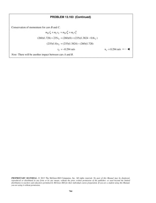 PROPRIETARY MATERIAL. © 2013 The McGraw-Hill Companies, Inc. All rights reserved. No part of this Manual may be displayed,
reproduced or distributed in any form or by any means, without the prior written permission of the publisher, or used beyond the limited
distribution to teachers and educators permitted by McGraw-Hill for their individual course preparation. If you are a student using this Manual,
you are using it without permission.
764
PROBLEM 13.163 (Continued)
Conservation of momentum for cars B and C.
B B C C B B C Cm v m v m v m v′ ′′ ′′+ = +
(260)(1.728) 235 (260)(0) (235)(1.3824 0.8 )C Cv v+ = + −
(235)(1.8) (235)(1.3824) (260)(1.728)Cv = −
0.294 m/sCv = − 0.294 m/sC =v 
Note: There will be another impact between cars A and B.
 