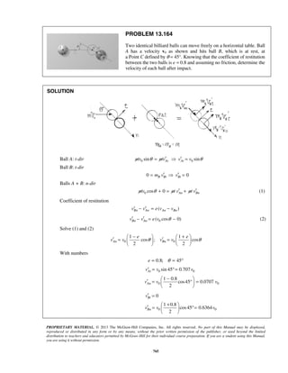 PROPRIETARY MATERIAL. © 2013 The McGraw-Hill Companies, Inc. All rights reserved. No part of this Manual may be displayed,
reproduced or distributed in any form or by any means, without the prior written permission of the publisher, or used beyond the limited
distribution to teachers and educators permitted by McGraw-Hill for their individual course preparation. If you are a student using this Manual,
you are using it without permission.
765
PROBLEM 13.164
Two identical billiard balls can move freely on a horizontal table. Ball
A has a velocity v0 as shown and hits ball B, which is at rest, at
a Point C defined by θ = 45°. Knowing that the coefficient of restitution
between the two balls is e = 0.8 and assuming no friction, determine the
velocity of each ball after impact.
SOLUTION
Ball A: t-dir 0 0sin sinAt Atmv mv v vθ θ′ ′=  =
Ball B: t-dir
0 0B Bt Btm v v′ ′=  =
Balls A + B: n-dir
0 cos 0 An Bnmv m v m vθ ′ ′+ = + (1)
Coefficient of restitution
( )Bn An An Bnv v e v v− = −′ ′
0( cos 0)Bn Anv v e v θ′ ′− = − (2)
Solve (1) and (2)
0 0
1 1
cos ; cos
2 2
An Bn
e e
v v v vθ θ
− +   
′ ′= =   
   
With numbers
0.8; 45e θ= = °
0 0sin 45 0.707Atv v v= °=′
0 0
1 0.8
cos45 0.0707
2
Anv v v
− 
′ = ° = 
 
0Btv′ =
0 0
1 0.8
cos45 0.6364
2
Bnv v v
+ 
′ = °= 
 
 