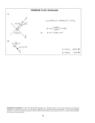 PROPRIETARY MATERIAL. © 2013 The McGraw-Hill Companies, Inc. All rights reserved. No part of this Manual may be displayed,
reproduced or distributed in any form or by any means, without the prior written permission of the publisher, or used beyond the limited
distribution to teachers and educators permitted by McGraw-Hill for their individual course preparation. If you are a student using this Manual,
you are using it without permission.
766
PROBLEM 13.164 (Continued)
(A)
1
22 2
0 0 0[(0.707 ) (0.0707 ) ] 0.711Av" v v v= + =
 00.711v= 
1 0.0707
tan 5.7106
0.707
β −  
= = ° 
 
So 45 5.7106 39.3θ = − = °
(B)
00.711Av v′ = 39.3° 
00.636Bv v′ = 45° 
 