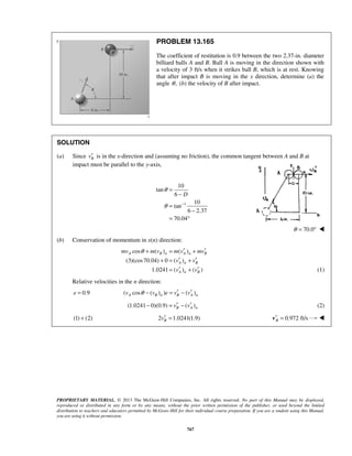 PROPRIETARY MATERIAL. © 2013 The McGraw-Hill Companies, Inc. All rights reserved. No part of this Manual may be displayed,
reproduced or distributed in any form or by any means, without the prior written permission of the publisher, or used beyond the limited
distribution to teachers and educators permitted by McGraw-Hill for their individual course preparation. If you are a student using this Manual,
you are using it without permission.
767
PROBLEM 13.165
The coefficient of restitution is 0.9 between the two 2.37-in. diameter
billiard balls A and B. Ball A is moving in the direction shown with
a velocity of 3 ft/s when it strikes ball B, which is at rest. Knowing
that after impact B is moving in the x direction, determine (a) the
angle ,θ (b) the velocity of B after impact.
SOLUTION
(a) Since Bv′ is in the x-direction and (assuming no friction), the common tangent between A and B at
impact must be parallel to the y-axis,
1
10
tan
6
10
tan
6 2.37
70.04
D
θ
θ −
=
−
=
−
= °
70.0θ = ° 
(b) Conservation of momentum in x(n) direction:
cos ( ) ( )
(3)(cos70.04) 0 ( )
1.0241 ( ) ( )
A B n A n B
A n B
A n B
mv m v m v mv
v v
v v
θ ′ ′+ = +
′ ′+ = +
′ ′= + (1)
Relative velocities in the n direction:
0.9e = ( cos ( ) ) ( )A B n B A nv v e v vθ ′ ′− = −
(1.0241 0)(0.9) ( )B A nv v′ ′− = − (2)
(1) (2)+ 2 1.0241(1.9)Bv′ = 0.972 ft/sB′ =v 
 