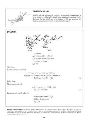 PROPRIETARY MATERIAL. © 2013 The McGraw-Hill Companies, Inc. All rights reserved. No part of this Manual may be displayed,
reproduced or distributed in any form or by any means, without the prior written permission of the publisher, or used beyond the limited
distribution to teachers and educators permitted by McGraw-Hill for their individual course preparation. If you are a student using this Manual,
you are using it without permission.
768
PROBLEM 13.166
A 600-g ball A is moving with a velocity of magnitude 6 m/s when it is
hit as shown by a 1-kg ball B which has a velocity of magnitude 4 m/s.
Knowing that the coefficient of restitution is 0.8 and assuming no
friction, determine the velocity of each ball after impact.
SOLUTION
Before After
6 m/s
( ) (6)(cos 40 ) 4.596 m/s
( ) 6(sin 40°) 3.857 m/s
( ) 4 m/s
( ) 0
A
A n
A t
B B n
B t
v
v
v
v v
v
=
= ° =
= − = −
= = −
=
t-direction:
Total momentum conserved:
( ) ( ) ( ) ( )
(0.6 kg)( 3.857 m/s) 0 (0.6 kg)( ) (1 kg)( )
2.314 m/s 0.6 ( ) ( )
A A t B B t A B t B B t
A t B
A t B t
m v m v m v m v
v v t
v v
′ ′+ = +
′ ′− + = +
′ ′− = + (1)
Ball A alone:
Momentum conserved:
( ) ( ) 3.857 ( )
( ) 3.857 m/s
A A t A A t A t
A t
m v m v v
v
′ ′= − =
′ = − (2)
Replacing ( )A tv′ in (2) in Eq. (1)
2.314 (0.6)( 3.857) ( )
2.314 2.314 ( )
( ) 0
B t
B t
B t
v
v
v
′− = − +
′− = − +
′ =
 