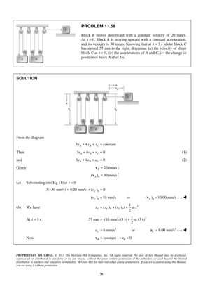 PROPRIETARY MATERIAL. © 2013 The McGraw-Hill Companies, Inc. All rights reserved. No part of this Manual may be displayed,
reproduced or distributed in any form or by any means, without the prior written permission of the publisher, or used beyond the limited
distribution to teachers and educators permitted by McGraw-Hill for their individual course preparation. If you are a student using this Manual,
you are using it without permission.
76
PROBLEM 11.58
Block B moves downward with a constant velocity of 20 mm/s.
At 0,t = block A is moving upward with a constant acceleration,
and its velocity is 30 mm/s. Knowing that at 3 st = slider block C
has moved 57 mm to the right, determine (a) the velocity of slider
block C at 0,t = (b) the accelerations of A and C, (c) the change in
position of block A after 5 s.
SOLUTION
From the diagram
3 4 constantA B Cy y x+ + =
Then 3 4 0A B Cv v v+ + = (1)
and 3 4 0A B Ca a a+ + = (2)
Given: 20 mm/sB =v ;
0( ) 30 mm/sA =v
(a) Substituting into Eq. (1) at 0t =
03( 30 mm/s) 4(20 mm/s) ( ) 0Cv− + + =
0( ) 10 mm/sCv = 0or ( ) 10.00 mm/sC =v 
(b) We have 2
0 0
1
( ) ( )
2
C C C Cx x v t a t= + +
At 3 s:t = 21
57 mm (10 mm/s)(3 s) (3 s)
2
Ca= +
2
6 mm/s orCa = 2
6.00 mm/sC =a 
 Now constant 0B Ba= → =v
 