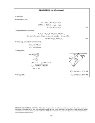 PROPRIETARY MATERIAL. © 2013 The McGraw-Hill Companies, Inc. All rights reserved. No part of this Manual may be displayed,
reproduced or distributed in any form or by any means, without the prior written permission of the publisher, or used beyond the limited
distribution to teachers and educators permitted by McGraw-Hill for their individual course preparation. If you are a student using this Manual,
you are using it without permission.
769
PROBLEM 13.166 (Continued)
n-direction:
Relative velocities:
[( ) ( ) ] ( ) ( )
[(4.596) ( 4)](0.8) ( ) ( )
6.877 ( ) ( )
A n B n B n A n
B n A n
B n A n
v v e v v
v v
v v
′ ′− = −
′ ′− − = −
′ ′= − (3)
Total momentum conserved:
( ) ( ) ( ) ( )
(0.6 kg)(4.596 m/s) (1 kg)( 4 m/s) (1 kg)( ) (0.6 kg)( )
1.2424 ( ) 0.6( )
A A n B B n A A n B B n
B n A n
B n A n
m v m v m v m v
v v
v v
′ ′+ = +
′ ′+ − = +
′ ′− = + (4)
Solving Eqs. (4) and (3) simultaneously,
( ) 5.075 m/s
( ) 1.802 m/s
A n
B n
v
v
′ =
′ =
Velocity of A:
2 2
|( ) |
tan
|( ) |
3.857
5.075
37.2 40 77.2
(3.857) (5.075)
6.37 m/s
A t
A n
A
v
v
v
β
β β
=
=
= ° + ° = °
′ = +
=
6.37 m/sA′ =v 77.2° 
Velocity of B: 1.802 m/sB′ =v 40° 
 