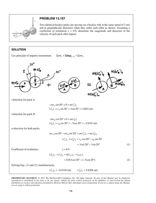 PROPRIETARY MATERIAL. © 2013 The McGraw-Hill Companies, Inc. All rights reserved. No part of this Manual may be displayed,
reproduced or distributed in any form or by any means, without the prior written permission of the publisher, or used beyond the limited
distribution to teachers and educators permitted by McGraw-Hill for their individual course preparation. If you are a student using this Manual,
you are using it without permission.
770
PROBLEM 13.167
Two identical hockey pucks are moving on a hockey rink at the same speed of 3 m/s
and in perpendicular directions when they strike each other as shown. Assuming a
coefficient of restitution e = 0.9, determine the magnitude and direction of the
velocity of each puck after impact.
SOLUTION
Use principle of impulse-momentum: 1 1 2 2m m→Σ + Σ = Σv Imp v
t-direction for puck A:
sin 20 0 ( )
( ) sin 20 3sin 20 1.0261 m/s
A A t
A t A
mv m v
v v
′− ° + =
′ = ° = ° =
t-direction for puck B:
cos20 0 ( )
( ) cos20 3cos20 2.8191 m/s
B B t
B t B
mv m v
v v
′− ° + =
′ = ° = − ° = −
n-direction for both pucks:
cos20 sin 20 ( ) ( )A B A n B nmv mv m v m v′ ′° − ° = +
( ) ( ) cos20 sin 20A n B n A Bv v v v′ ′+ = ° − °
3cos20 3sin 20= ° − ° (1)
Coefficient of restitution: 0.9e =
( ) ( ) [( ) ( ) ]B n A n A n B nv v e v v′ ′− = −
0.9[3cos20 ( 3)sin 20 ]= ° − − ° (2)
Solving Eqs. (1) and (2) simultaneously,
( ) 0.8338 m/sA nv′ = − ( ) 2.6268 m/sB nv′ =
 