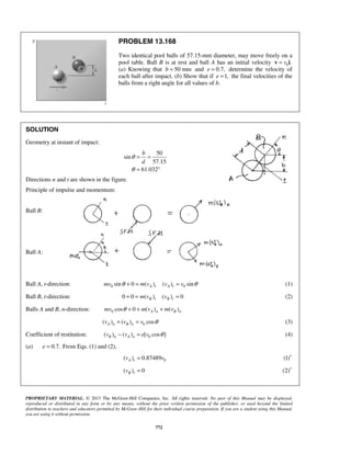 PROPRIETARY MATERIAL. © 2013 The McGraw-Hill Companies, Inc. All rights reserved. No part of this Manual may be displayed,
reproduced or distributed in any form or by any means, without the prior written permission of the publisher, or used beyond the limited
distribution to teachers and educators permitted by McGraw-Hill for their individual course preparation. If you are a student using this Manual,
you are using it without permission.
772
PROBLEM 13.168
Two identical pool balls of 57.15-mm diameter, may move freely on a
pool table. Ball B is at rest and ball A has an initial velocity 0 .v=v i
(a) Knowing that 50 mmb = and 0.7,e = determine the velocity of
each ball after impact. (b) Show that if 1,e = the final velocities of the
balls from a right angle for all values of b.
SOLUTION
Geometry at instant of impact:
50
sin
57.15
61.032
b
d
θ
θ
= =
= °
Directions n and t are shown in the figure.
Principle of impulse and momentum:
Ball B:
Ball A:
Ball A, t-direction: 0 0sin 0 ( ) ( ) sinA t A tmv m v v vθ θ+ = = (1)
Ball B, t-direction: 0 0 ( ) ( ) 0B t B tm v v+ = = (2)
Balls A and B, n-direction: 0 cos 0 ( ) ( )A n B nmv m v m vθ + + +
0( ) ( ) cosA n B nv v v θ+ = (3)
Coefficient of restitution: 0( ) ( ) [ cos ]B n A nv v e v θ− = (4)
(a) 0.7.e = From Eqs. (1) and (2),
0( ) 0.87489A tv v= (1)′
( ) 0B tv = (2)′
 