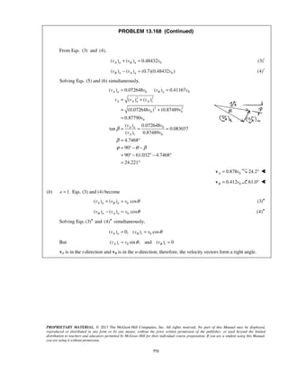 PROPRIETARY MATERIAL. © 2013 The McGraw-Hill Companies, Inc. All rights reserved. No part of this Manual may be displayed,
reproduced or distributed in any form or by any means, without the prior written permission of the publisher, or used beyond the limited
distribution to teachers and educators permitted by McGraw-Hill for their individual course preparation. If you are a student using this Manual,
you are using it without permission.
773
PROBLEM 13.168 (Continued)
From Eqs. (3) and (4),
0( ) ( ) 0.48432A n B nv v v+ = (3)′
0( ) ( ) (0.7)(0.48432 )B n A nv v v− = (4)′
Solving Eqs. (5) and (6) simultaneously,
0 0
2 2
2 2
0 0
0
0
0
( ) 0.072648 ( ) 0.41167
( ) ( )
(0.072648 ) (0.87489
0.87790
( ) 0.072648
tan 0.083037
( ) 0.87489
4.7468
90
90 61.032 4.7468
24.221
A n B n
A A n A t
A n
A t
v v v v
v v v
v v
v
v v
v v
β
β
ϕ θ β
= =
= +
= +
=
= = =
= °
= ° − −
= ° − ° − °
= °
00.878A v=v 24.2° 
00.412B v=v 61.0° 
(b) 1.e = Eqs. (3) and (4) become
0( ) ( ) cosA n B nv v v θ+ = (3)′′
0( ) ( ) cosB n A nv v v θ− = (4)′′
Solving Eqs.(3)′′ and (4)′′ simultaneously,
0( ) 0, ( ) cosA n B tv v v θ= =
But 0( ) sin , and ( ) 0A t B tv v vθ= =
vA is in the t-direction and vB is in the n-direction; therefore, the velocity vectors form a right angle.
 