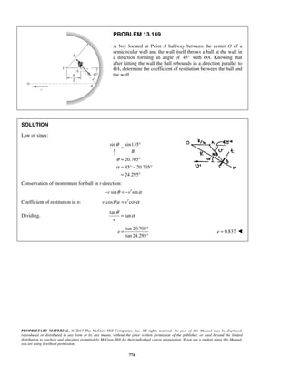 PROPRIETARY MATERIAL. © 2013 The McGraw-Hill Companies, Inc. All rights reserved. No part of this Manual may be displayed,
reproduced or distributed in any form or by any means, without the prior written permission of the publisher, or used beyond the limited
distribution to teachers and educators permitted by McGraw-Hill for their individual course preparation. If you are a student using this Manual,
you are using it without permission.
774
PROBLEM 13.169
A boy located at Point A halfway between the center O of a
semicircular wall and the wall itself throws a ball at the wall in
a direction forming an angle of 45° with OA. Knowing that
after hitting the wall the ball rebounds in a direction parallel to
OA, determine the coefficient of restitution between the ball and
the wall.
SOLUTION
Law of sines:
2
sin sin135
20.705
45 20.705
24.295
R
R
θ
θ
α
°
=
= °
= ° − °
= °
Conservation of momentum for ball in t-direction:
sin sinv vθ α′− = −
Coefficient of restitution in n: (cos ) cosv e vθ α′=
Dividing,
tan
tan
e
θ
α=
tan 20.705
tan 24.295
e
°
=
°
0.837e = 
 