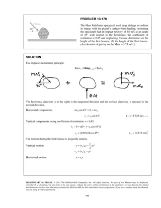 PROPRIETARY MATERIAL. © 2013 The McGraw-Hill Companies, Inc. All rights reserved. No part of this Manual may be displayed,
reproduced or distributed in any form or by any means, without the prior written permission of the publisher, or used beyond the limited
distribution to teachers and educators permitted by McGraw-Hill for their individual course preparation. If you are a student using this Manual,
you are using it without permission.
775
PROBLEM 13.170
The Mars Pathfinder spacecraft used large airbags to cushion
its impact with the planet’s surface when landing. Assuming
the spacecraft had an impact velocity of 18 m/s at an angle
of 45° with respect to the horizontal, the coefficient of
restitution is 0.85 and neglecting friction, determine (a) the
height of the first bounce, (b) the length of the first bounce.
(Acceleration of gravity on the Mars = 3.73 m/s2
.)
SOLUTION
Use impulse-momentum principle.
1 1 2 2m m→Σ + Σ = Σv Imp v
The horizontal direction (x to the right) is the tangential direction and the vertical direction ( y upward) is the
normal direction.
Horizontal components: 0 sin 45 0 xmv mv° = =
0 sin 45 .xv v= ° 12.728 m/sx =v
Vertical components, using coefficient of restitution 0.85e =
00 [0 ( cos45 )]yv e v− = − − °
(0.85)(18cos45 )yv = ° 10.819 m/sy =v
The motion during the first bounce is projectile motion.
Vertical motion: 2
0
0
1
( )
2
( )
y
y y
y v t g t
v v gt
= −
= −
Horizontal motion: xx v t=
 