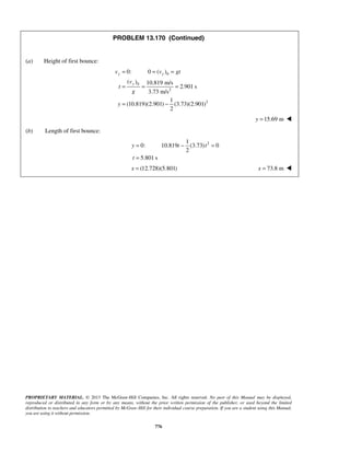 PROPRIETARY MATERIAL. © 2013 The McGraw-Hill Companies, Inc. All rights reserved. No part of this Manual may be displayed,
reproduced or distributed in any form or by any means, without the prior written permission of the publisher, or used beyond the limited
distribution to teachers and educators permitted by McGraw-Hill for their individual course preparation. If you are a student using this Manual,
you are using it without permission.
776
PROBLEM 13.170 (Continued)
(a) Height of first bounce:
0
0
2
2
0: 0 ( )
( ) 10.819 m/s
2.901 s
3.73 m/s
1
(10.819)(2.901) (3.73)(2.901)
2
y y
y
v v gt
v
t
g
y
= = =
= = =
= −
15.69 my = 
(b) Length of first bounce:
21
0: 10.819 (3.73) 0
2
5.801 s
y t t
t
= − =
=
(12.728)(5.801)x = 73.8 mx = 
 