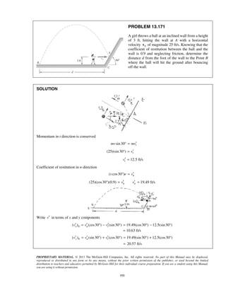 PROPRIETARY MATERIAL. © 2013 The McGraw-Hill Companies, Inc. All rights reserved. No part of this Manual may be displayed,
reproduced or distributed in any form or by any means, without the prior written permission of the publisher, or used beyond the limited
distribution to teachers and educators permitted by McGraw-Hill for their individual course preparation. If you are a student using this Manual,
you are using it without permission.
777
PROBLEM 13.171
A girl throws a ball at an inclined wall from a height
of 3 ft, hitting the wall at A with a horizontal
velocity 0v of magnitude 25 ft/s. Knowing that the
coefficient of restitution between the ball and the
wall is 0.9 and neglecting friction, determine the
distance d from the foot of the wall to the Point B
where the ball will hit the ground after bouncing
off the wall.
SOLUTION
Momentum in t direction is conserved
sin30 tmv mv′° =
(25)(sin30 ) tv′° =
12.5 ft/stv′ =
Coefficient of restitution in n-direction
( cos30 ) nv e v′° =
(25)(cos30 )(0.9) 19.49 ft/sn nv v′ ′° = =
Write v′ in terms of x and y components
0( ) (cos30 ) (sin30 ) 19.49(cos30 ) 12.5(sin30 )x n tv v v′ ′ ′= ° − ° = ° − °
10.63 ft/s=
0( ) (sin30 ) (cos30 ) 19.49(sin30 ) 12.5(cos30 )y n tv v v′ ′ ′= ° + ° = ° + °
20.57 ft/s=
 
