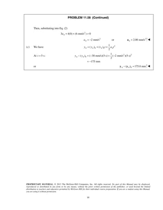PROPRIETARY MATERIAL. © 2013 The McGraw-Hill Companies, Inc. All rights reserved. No part of this Manual may be displayed,
reproduced or distributed in any form or by any means, without the prior written permission of the publisher, or used beyond the limited
distribution to teachers and educators permitted by McGraw-Hill for their individual course preparation. If you are a student using this Manual,
you are using it without permission.
77
PROBLEM 11.58 (Continued)
Then, substituting into Eq. (2)
2
3 4(0) (6 mm/s ) 0Aa + + =
2
2 mm/s orAa = − 2
2.00 mm/sA =a 
(c) We have 2
0 0
1
( ) ( )
2
A A A Ay y v t a t= + +
At 5 s:t = 2 2
0
1
( ) ( 30 mm/s)(5 s) ( 2 mm/s )(5 s)
2
175 mm
A Ay y− = − + −
= −
or 0( ) 175.0 mmA A− =y y 
 