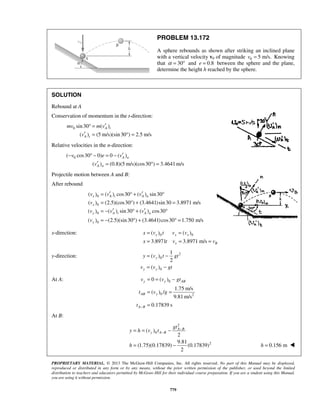 PROPRIETARY MATERIAL. © 2013 The McGraw-Hill Companies, Inc. All rights reserved. No part of this Manual may be displayed,
reproduced or distributed in any form or by any means, without the prior written permission of the publisher, or used beyond the limited
distribution to teachers and educators permitted by McGraw-Hill for their individual course preparation. If you are a student using this Manual,
you are using it without permission.
779
PROBLEM 13.172
A sphere rebounds as shown after striking an inclined plane
with a vertical velocity v0 of magnitude 0 5 m/s.v = Knowing
that 30α = ° and 0.8e = between the sphere and the plane,
determine the height h reached by the sphere.
SOLUTION
Rebound at A
Conservation of momentum in the t-direction:
0 sin30 ( )
( ) (5 m/s)(sin30 ) 2.5 m/s
A t
A t
mv m v
v
′° =
′ = ° =
Relative velocities in the n-direction:
0( cos30 0) 0 ( )
( ) (0.8)(5 m/s)(cos30 ) 3.4641m/s
A n
A n
v e v
v
′− ° − = −
′ = ° =
Projectile motion between A and B:
After rebound
0
0
0
0
( ) ( ) cos30 ( ) sin30
( ) (2.5)(cos30 ) (3.4641)sin30 3.8971 m/s
( ) ( ) sin30 ( ) cos30
( ) (2.5)(sin30 ) (3.4641)cos30 1.750 m/s
x A t A n
x
y A t A n
y
v v v
v
v v v
v
′ ′= ° + °
= ° + =
′ ′= − ° + °
= − ° + ° =
x-direction: 0 0( ) ( )
3.8971 3.8971 m/s
x x x
x B
x v t v v
x t v v
= =
= = =
y-direction: 2
0
0
1
( )
2
( )
y
y y
y v t gt
v v gt
= −
= −
At A: 0
0 2
0 ( )
1.75 m/s
( ) /
9.81 m/s
0.17839 s
y y AB
AB y
A B
v v gt
t v g
t −
= = −
= =
=
At B:
2
0
2
( )
2
9.81
(1.75)(0.17839) (0.17839)
2
A B
y A B
gt
y h v t
h
−
−= = −
= − 0.156 mh = 
 