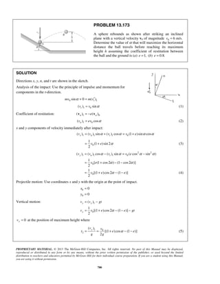 PROPRIETARY MATERIAL. © 2013 The McGraw-Hill Companies, Inc. All rights reserved. No part of this Manual may be displayed,
reproduced or distributed in any form or by any means, without the prior written permission of the publisher, or used beyond the limited
distribution to teachers and educators permitted by McGraw-Hill for their individual course preparation. If you are a student using this Manual,
you are using it without permission.
780
PROBLEM 13.173
A sphere rebounds as shown after striking an inclined
plane with a vertical velocity v0 of magnitude 0 6 m/s.v =
Determine the value of α that will maximize the horizontal
distance the ball travels before reaching its maximum
height h assuming the coefficient of restitution between
the ball and the ground is (a) 1,e = (b) 0.8.e =
SOLUTION
Directions x, y, n, and t are shown in the sketch.
Analysis of the impact: Use the principle of impulse and momentum for
components in the t-direction.
0 1sin 0 ( )tmv m vα ′+ =
1 0( ) sintv v α= (1)
Coefficient of restitution: 1 0( ) ( )n ne= −v v
1 0( ) cosnv ev α= (2)
x and y components of velocity immediately after impact:
1 1 1 0( ) ( ) sin ( ) cos (1 )sin cosx n tv v v v eα α α α= + = +
0
1
(1 )sin 2
2
v e α= + (3)
2 2
1 1 1 0
0
0
( ) ( ) cos ( ) sin ( cos sin )
1
[ (1 cos2 ) (1 cos2 )]
2
1
[(1 )cos2 (1 )]
2
y n tv v v v e
v e
v e e
α α α α
α α
α
= − = −
= + − −
= + − − (4)
Projectile motion: Use coordinates x and y with the origin at the point of impact.
0
0
0
0
x
y
=
=
Vertical motion: 1
0
( )
1
[(1 )cos2 (1 )]
2
y y
y
v v gt
v v e e gtα
= −
= + − − −
0yv = at the position of maximum height where
1 0
2
( )
[(1 )cos (1 )]
2
yv v
t e e
g g
α= = + − − (5)
 