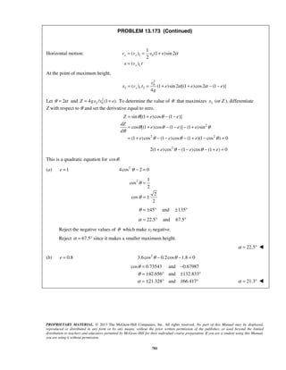 PROPRIETARY MATERIAL. © 2013 The McGraw-Hill Companies, Inc. All rights reserved. No part of this Manual may be displayed,
reproduced or distributed in any form or by any means, without the prior written permission of the publisher, or used beyond the limited
distribution to teachers and educators permitted by McGraw-Hill for their individual course preparation. If you are a student using this Manual,
you are using it without permission.
781
PROBLEM 13.173 (Continued)
Horizontal motion: 1 0
1
1
( ) (1 )sin 2
2
( )
x x
x
v v v e
x v t
α= = +
=
At the point of maximum height,
2
0
2 1 2( ) (1 )sin 2 [(1 )cos2 (1 )]
4
x
v
x v t e e e
g
α α= = + + − −
Let 2θ α= and 2
2 04 / (1 ).Z gx v e= + To determine the value of θ that maximizes 2x (or Z ), differentiate
Z with respect to θ and set the derivative equal to zero.
2
2 2
sin [(1 )cos (1 )]
cos [(1 )cos (1 )] (1 )sin
(1 )cos (1 )cos (1 )(1 cos ) 0
Z e e
dZ
e e e
d
e e e
θ θ
θ θ θ
θ
θ θ θ
= + − −
= + − − − +
= + − − − + − =
2
2(1 )cos (1 )cos (1 ) 0e e eθ θ+ − − − + =
This is a quadratic equation for cos .θ
(a) 1e = 2
4cos 2 0θ − =
2 1
cos
2
2
cos
2
θ
θ
=
= ±
45θ = ± ° and 135± °
22.5α = ° and 67.5°
Reject the negative values of θ which make x2 negative.
Reject 67.5α = ° since it makes a smaller maximum height.
22.5α = ° 
(b) 0.8e = 2
3.6cos 0.2cos 1.8 0θ θ− − =
cos 0.73543 and 0.67987
42.656 and 132.833
21.328 and 66.417
θ
θ
α
= −
= ± ° ± °
= ± ° ± ° 21.3α = ° 
 