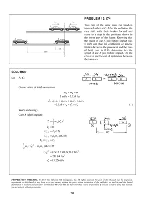 PROPRIETARY MATERIAL. © 2013 The McGraw-Hill Companies, Inc. All rights reserved. No part of this Manual may be displayed,
reproduced or distributed in any form or by any means, without the prior written permission of the publisher, or used beyond the limited
distribution to teachers and educators permitted by McGraw-Hill for their individual course preparation. If you are a student using this Manual,
you are using it without permission.
782
PROBLEM 13.174
Two cars of the same mass run head-on
into each other at C. After the collision, the
cars skid with their brakes locked and
come to a stop in the positions shown in
the lower part of the figure. Knowing that
the speed of car A just before impact was
5 mi/h and that the coefficient of kinetic
friction between the pavement and the tires
of both cars is 0.30, determine (a) the
speed of car B just before impact, (b) the
effective coefficient of restitution between
the two cars.
SOLUTION
(a) At C:
Conservation of total momentum:
5 mi/h 7.333 ft/s
A Bm m m= =
=
A A B B A A B Bm v m v m v m v′ ′+ = +
7.333 B A Bv v v′ ′− + = + (1)
Work and energy.
Care A (after impact):
2
1
2
1 2
1 2
1 1 2 2
2
2 2
2
1
( )
2
0
(12)
(12 ft)
1
( ) (12) 0
2
( ) (2)(12 ft)(0.3)(32.2 ft/s )
231.84 ft/s
15.226 ft/s
A A
f
k A
A A k A
A
A
T m v
T
U F
U m g
T U T
m v m m g
v
v
μ
−
−
−
′=
=
=
=
+ =
′ − =
′ =
=
′ =
 