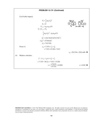 PROPRIETARY MATERIAL. © 2013 The McGraw-Hill Companies, Inc. All rights reserved. No part of this Manual may be displayed,
reproduced or distributed in any form or by any means, without the prior written permission of the publisher, or used beyond the limited
distribution to teachers and educators permitted by McGraw-Hill for their individual course preparation. If you are a student using this Manual,
you are using it without permission.
783
PROBLEM 13.174 (Continued)
Car B (after impact):
2
1
2
1 2
1 1 2 2
1
( )
2
0
(3)
B B
k B
T m v
T
U m g
T U T
μ−
−
′=
=
=
+ =
21
( ) (3)
2
B B k Bm v m gμ′ −
2 2
2 2
(2)(3 ft)(0.3)(32.2 ft/s )
( ) 57.96 ft/s
7.613 ft/s
B
B
B
v
v
v
′ =
′ =
′ =
From (1) 7.333
7.333 15.226 7.613
B A Bv v v′ ′= + +
= + +
30.2 ft/s 20.6 mi/hBv = = 
(b) Relative velocities:
( )A B B Av v e v v′ ′− − = −
( 7.333 30.2) 7.613 15.226
(7.613)
0.2028
(37.53)
e
e
− − = −
−
= =
−
0.203e = 
 
