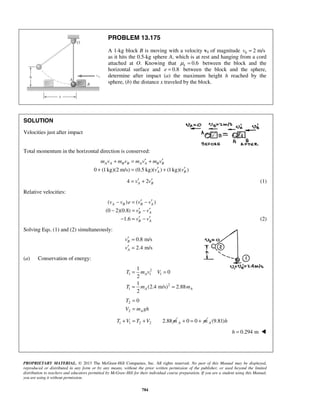 PROPRIETARY MATERIAL. © 2013 The McGraw-Hill Companies, Inc. All rights reserved. No part of this Manual may be displayed,
reproduced or distributed in any form or by any means, without the prior written permission of the publisher, or used beyond the limited
distribution to teachers and educators permitted by McGraw-Hill for their individual course preparation. If you are a student using this Manual,
you are using it without permission.
784
PROBLEM 13.175
A 1-kg block B is moving with a velocity v0 of magnitude 0 2 m/sv =
as it hits the 0.5-kg sphere A, which is at rest and hanging from a cord
attached at O. Knowing that 0.6kμ = between the block and the
horizontal surface and 0.8e = between the block and the sphere,
determine after impact (a) the maximum height h reached by the
sphere, (b) the distance x traveled by the block.
SOLUTION
Velocities just after impact
Total momentum in the horizontal direction is conserved:
0 (1kg)(2 m/s) (0.5 kg)( ) (1kg)( )
A A B B A A B B
A B
m v m v m v m v
v v
′ ′+ = +
′ ′+ = +
4 2A Bv v′ ′= + (1)
Relative velocities:
( ) ( )
(0 2)(0.8)
1.6
A B B A
B A
B A
v v e v v
v v
v v
′ ′− = −
′ ′− = −
′ ′− = − (2)
Solving Eqs. (1) and (2) simultaneously:
0.8 m/s
2.4 m/s
B
A
v
v
′ =
′ =
(a) Conservation of energy:
2
1 1 1
2
1
1
0
2
1
(2.4 m/s) 2.88
2
A
A A
T m v V
T m m
= =
= =
2
2
0
A
T
V m gh
=
=
1 1 2 2 2.88T V T V m+ = + 0 0A m+ = + (9.81)A h
0.294 mh = 
 