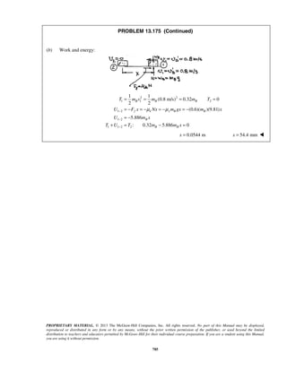 PROPRIETARY MATERIAL. © 2013 The McGraw-Hill Companies, Inc. All rights reserved. No part of this Manual may be displayed,
reproduced or distributed in any form or by any means, without the prior written permission of the publisher, or used beyond the limited
distribution to teachers and educators permitted by McGraw-Hill for their individual course preparation. If you are a student using this Manual,
you are using it without permission.
785
PROBLEM 13.175 (Continued)
(b) Work and energy:
2 2
1 1 2
1 2
1 2
1 1 2 2
1 1
(0.8 m/s) 0.32 0
2 2
(0.6)( )(9.81)
5.886
: 0.32 5.886 0
B B B
f k x B B
B
B B
T m v m m T
U F x Nx m gx m x
U m x
T U T m m x
μ μ−
−
−
= = = =
= − = − = − = −
= −
+ = − =
0.0544 mx = 54.4 mmx = 
 