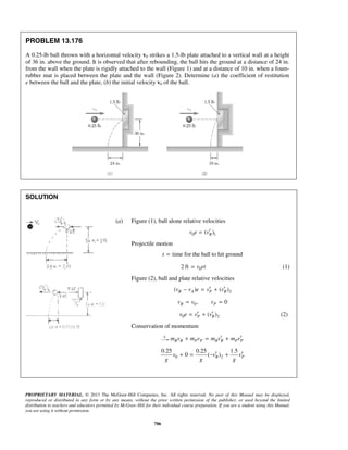 PROPRIETARY MATERIAL. © 2013 The McGraw-Hill Companies, Inc. All rights reserved. No part of this Manual may be displayed,
reproduced or distributed in any form or by any means, without the prior written permission of the publisher, or used beyond the limited
distribution to teachers and educators permitted by McGraw-Hill for their individual course preparation. If you are a student using this Manual,
you are using it without permission.
786
PROBLEM 13.176
A 0.25-lb ball thrown with a horizontal velocity v0 strikes a 1.5-lb plate attached to a vertical wall at a height
of 36 in. above the ground. It is observed that after rebounding, the ball hits the ground at a distance of 24 in.
from the wall when the plate is rigidly attached to the wall (Figure 1) and at a distance of 10 in. when a foam-
rubber mat is placed between the plate and the wall (Figure 2). Determine (a) the coefficient of restitution
e between the ball and the plate, (b) the initial velocity v0 of the ball.
SOLUTION
(a) Figure (1), ball alone relative velocities
0 1( )Bv e v′=
Projectile motion
time for the ball to hit groundt =
02 ft v et= (1)
Figure (2), ball and plate relative velocities
2( ) ( )B A P Bv v e v v′ ′− = +
0, 0B Pv v v= =
0 2( )P Bv e v v′ ′= + (2)
Conservation of momentum
B B P P B B P Pm v m v m v m v′ ′+ = +
0 2
0.25 0.25 1.5
0 ( )B Pv v v
g g g
′ ′+ = − +
 