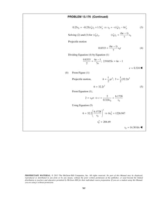 PROPRIETARY MATERIAL. © 2013 The McGraw-Hill Companies, Inc. All rights reserved. No part of this Manual may be displayed,
reproduced or distributed in any form or by any means, without the prior written permission of the publisher, or used beyond the limited
distribution to teachers and educators permitted by McGraw-Hill for their individual course preparation. If you are a student using this Manual,
you are using it without permission.
787
PROBLEM 13.176 (Continued)
0 2 0 20.25 0.25( ) 1.5 ( ) 6B p B pv v v v v v′ ′ ′ ′= − +  = − − (3)
Solving (2) and (3) for 2( ) ,Bv′ 2 0
(6 1)
( )
7
B
e
v v
−
′ =
Projectile motion
0
(6 1)
0.8333
7
e
v t
−
= (4)
Dividing Equation (4) by Equation (1)
0.8333 6 1
; 2.91655 6 1
2 7
e
e e
e
−
= = −
0.324e = 
(b) From Figure (1)
Projectile motion, 2 21 1
; 3 (32.2)
2 2
h gt t= =
2
6 32.2t= (5)
From Equation (1),
0
0 0
2 6.1728
2
0.324
v et t
v v
=  = =
Using Equation (5)
2
2
0
0
6.1728
6 32.2 6 1226.947v
v
 
=  = 
 
2
0 204.49v =
0 14.30 ft/sv = 
 