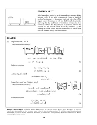 PROPRIETARY MATERIAL. © 2013 The McGraw-Hill Companies, Inc. All rights reserved. No part of this Manual may be displayed,
reproduced or distributed in any form or by any means, without the prior written permission of the publisher, or used beyond the limited
distribution to teachers and educators permitted by McGraw-Hill for their individual course preparation. If you are a student using this Manual,
you are using it without permission.
788
PROBLEM 13.177
After having been pushed by an airline employee, an empty 40-kg
luggage carrier A hits with a velocity of 5 m/s an identical
carrier B containing a 15-kg suitcase equipped with rollers. The
impact causes the suitcase to roll into the left wall of carrier B.
Knowing that the coefficient of restitution between the two
carriers is 0.80 and that the coefficient of restitution between the
suitcase and the wall of carrier B is 0.30, determine (a) the
velocity of carrier B after the suitcase hits its wall for the first
time, (b) the total energy lost in that impact.
SOLUTION
(a) Impact between A and B:
Total momentum conserved:
40 kgA A B B A A B B A Bm v m v m v m v m m′ ′+ = + = =
5 m/s 0 A Bv v′ ′+ = + (1)
Relative velocities:
( )A B AB B Av v e v v′ ′− = −
(5 0)(0.80) B Av v′ ′− = − (2)
Adding Eqs. (1) and (2)
(5 m/s)(1 0.80) 2
4.5 m/s
B
B
v
v
′+ =
′ =
Impact between B and C (after A hits B)
Total momentum conserved:
B B C C B B C Cm v m v m v m v′ ′ ′′ ′′+ = +
(40 kg)(4.5 m/s) 0 (40 kg) (15 kg)B Cv v′′ ′′+ = +
4.5 0.375B Cv v′′ ′′= + (3)
Relative velocities:
( )
(4.5 0)(0.30)
B C BC C B
C B
v v e v v
v v
′ ′ ′′ ′′− = −
′′ ′′− = − (4)
 