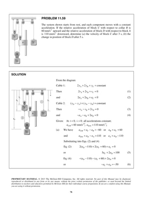 PROPRIETARY MATERIAL. © 2013 The McGraw-Hill Companies, Inc. All rights reserved. No part of this Manual may be displayed,
reproduced or distributed in any form or by any means, without the prior written permission of the publisher, or used beyond the limited
distribution to teachers and educators permitted by McGraw-Hill for their individual course preparation. If you are a student using this Manual,
you are using it without permission.
78
PROBLEM 11.59
The system shown starts from rest, and each component moves with a constant
acceleration. If the relative acceleration of block C with respect to collar B is
60 2
mm/s upward and the relative acceleration of block D with respect to block A
is 2
110 mm/s downward, determine (a) the velocity of block C after 3 s, (b) the
change in position of block D after 5 s.
SOLUTION
From the diagram
Cable 1: 2 2 constantA B Cy y y+ + =
Then 2 2 0A B Cv v v+ + = (1)
and 2 2 0A B Ca a a+ + = (2)
Cable 2: ( ) ( ) constantD A D By y y y− + − =
Then 2 0A B Dv v v− − + = (3)
and 2 0A B Da a a− − + = (4)
Given: At 0, 0;t v= = all accelerations constant;
2
/ 60 mm/sC Ba = , 2
/ 110 mm/sD Aa =
(a) We have / 60 or 60C B C B B Ca a a a a= − = − = +
and / 110 or 110D A D A A Da a a a a= − = = −
Substituting into Eqs. (2) and (4)
Eq. (2): 2( 110) 2( 60) 0D C Ca a a− + + + =
or 3 2 100C Da a+ = (5)
Eq. (4): ( 110) ( 60) 2 0D C Da a a− − − + + =
or 50C Da a− + = − (6)
 