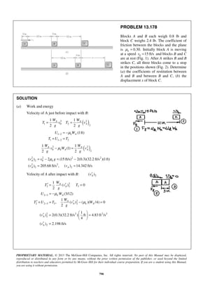 PROPRIETARY MATERIAL. © 2013 The McGraw-Hill Companies, Inc. All rights reserved. No part of this Manual may be displayed,
reproduced or distributed in any form or by any means, without the prior written permission of the publisher, or used beyond the limited
distribution to teachers and educators permitted by McGraw-Hill for their individual course preparation. If you are a student using this Manual,
you are using it without permission.
790
PROBLEM 13.178
Blocks A and B each weigh 0.8 lb and
block C weighs 2.4 lb. The coefficient of
friction between the blocks and the plane
is 0.30.kμ = Initially block A is moving
at a speed 0 15 ft/sv = and blocks B and C
are at rest (Fig. 1). After A strikes B and B
strikes C, all three blocks come to a stop
in the positions shown (Fig. 2). Determine
(a) the coefficients of restitution between
A and B and between B and C, (b) the
displacement x of block C.
SOLUTION
(a) Work and energy
Velocity of A just before impact with B:
( )2 2
1 0 2
2
1 1
2 2
A A
A
W W
T v T v
g g
= =
1 2
1 1 2 2
(1ft)k AU W
T U T
μ−
−
= −
+ =
( )2 2
0
2
1 1
(1)
2 2
A A
k A A
W W
v W v
g g
μ− =
2 2 2 2
2 0
2 2
2 2
( ) 2 (15 ft/s) 2(0.3)(32.2 ft/s )(1ft)
( ) 205.68 ft/s , ( ) 14.342 ft/s
A k
A A
v v g
v v
μ= − = −
= =
Velocity of A after impact with B: 2( )Av′
2
2 2 3
2 3
2
2 2 3 3 2
1
( ) 0
2
(3/12)
1
, ( ) ( )( /4) 0
2
A
A
k A
A
A k A
W
T v T
g
U W
W
T U T v W
g
μ
μ
−
−
′ ′= =
= −
′ ′+ = − =
2 2 2 2
2
2
1
( ) 2(0.3)(32.2 ft/s ) ft 4.83 ft /s
4
( ) 2.198 ft/s
A
A
v
v
 
′ = = 
 
′ =
 