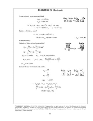 PROPRIETARY MATERIAL. © 2013 The McGraw-Hill Companies, Inc. All rights reserved. No part of this Manual may be displayed,
reproduced or distributed in any form or by any means, without the prior written permission of the publisher, or used beyond the limited
distribution to teachers and educators permitted by McGraw-Hill for their individual course preparation. If you are a student using this Manual,
you are using it without permission.
791
PROBLEM 13.178 (Continued)
Conservation of momentum as A hits B:
2
2
( ) 14.342 ft/s
( ) 2.198 ft/s
A
A
v
v
=
′ =
2 2( ) ( )
14.342 0 2.198 12.144 ft/s
A A B B B A B B A B
B B
m v m v m v m v m m
v v
′ ′+ = + =
′ ′+ = + =
Relative velocities A and B:
2 2[( ) ] ( )A B AB B Av v e v v′ ′− = −
(14.342 0) 12.144 2.198ABe− = − 0.694ABe = 
Work and energy.
Velocity of B just before impact with C:
2 2
2 2
2 2
4 4 4
2 4
22
4
2 2 4 4
1
( ) (12.144)
2 2
1
( ) ( )
2 2
( ) 12.144 ft/s (1ft) (0.3)
( )(12.144)
, 0.3
2 2
B B
B
B B
B B
B k B B
B
f k B
W W
T v
g g
W W
T v v
g g
v U W W
v
F W T U T
g g
μ
μ
−
−
′= =
′ ′= =
′ = = − =
′
= + = − =
4( ) 11.321ft/sBv′ =
Conservation of momentum as B hits C:
0.8
2.4
B
C
m
g
m
g
=
=
4( ) 11.321ft/sBv′ =
4 4
4
4
( ) ( )
0.8 0.8 (2.4)
(11.321) 0 ( ) ( )
11.321 ( ) 3
B B C C B B C C
B C
B C
m v m v m v m v
v v
g g g
v v
′ ′′ ′+ = +
′′ ′+ = +
′′ ′= +
 