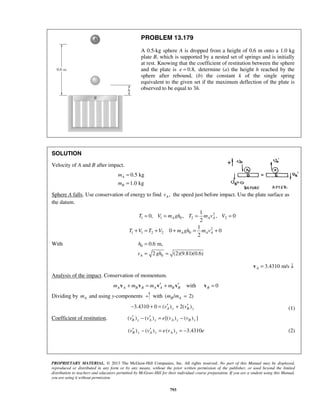 PROPRIETARY MATERIAL. © 2013 The McGraw-Hill Companies, Inc. All rights reserved. No part of this Manual may be displayed,
reproduced or distributed in any form or by any means, without the prior written permission of the publisher, or used beyond the limited
distribution to teachers and educators permitted by McGraw-Hill for their individual course preparation. If you are a student using this Manual,
you are using it without permission.
793
PROBLEM 13.179
A 0.5-kg sphere A is dropped from a height of 0.6 m onto a 1.0 kg
plate B, which is supported by a nested set of springs and is initially
at rest. Knowing that the coefficient of restitution between the sphere
and the plate is 0.8,e = determine (a) the height h reached by the
sphere after rebound, (b) the constant k of the single spring
equivalent to the given set if the maximum deflection of the plate is
observed to be equal to 3h.
SOLUTION
Velocity of A and B after impact.
0.5 kg
1.0 kg
A
B
m
m
=
=
Sphere A falls. Use conservation of energy to find ,Av the speed just before impact. Use the plate surface as
the datum.
2
1 1 0 2 2
2
1 1 2 2 0
1
0, , , 0
2
1
0 0
2
A A A
A A A
T V m gh T m v V
T V T V m gh m v
= = = =
+ = + + = +
With 0
0
0.6 m,
2 (2)(9.81)(0.6)A
h
v gh
=
= =
3.4310 m/sA = ↓v
Analysis of the impact. Conservation of momentum.
withA A B B A A B Bm m m m′ ′+ = +v v v v 0B =v
Dividing by Am and using y-components with ( / 2)B Am m =
3.4310 0 ( ) 2( )A y B yv v′ ′− + = + (1)
Coefficient of restitution. ( ) ( ) [( ) ( ) ]B y A y A y B yv v e v v′ ′− = −
( ) ( ) ( ) 3.4310B y A y A yv v e v e′ ′− = = − (2)
 