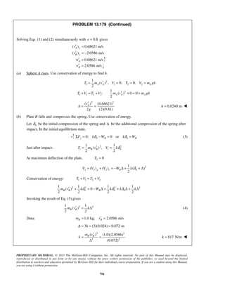 PROPRIETARY MATERIAL. © 2013 The McGraw-Hill Companies, Inc. All rights reserved. No part of this Manual may be displayed,
reproduced or distributed in any form or by any means, without the prior written permission of the publisher, or used beyond the limited
distribution to teachers and educators permitted by McGraw-Hill for their individual course preparation. If you are a student using this Manual,
you are using it without permission.
794
PROBLEM 13.179 (Continued)
Solving Eqs. (1) and (2) simultaneously with 0.8e = gives
( ) 0.68621 m/s
( ) 2.0586 m/s
A y
B y
v
v
′ =
′ = −
0.68621 m/sA′ =v
2.0586 m/sB′ =v
(a) Sphere A rises. Use conservation of energy to find h.
2
1 1 2 2
2
1 1 2 2
1
( ) , 0, 0,
2
1
: ( ) 0 0
2
A A A
A A A
T m v V T V m gh
T V T V m v m gh
′= = = =
′+ = + + = +
2 2
( ) (0.68621)
2 (2)(9.81)
Av
h
g
′
= = 0.0240 mh = 
(b) Plate B falls and compresses the spring. Use conservation of energy.
Let 0δ be the initial compression of the spring and Δ be the additional compression of the spring after
impact. In the initial equilibrium state,
0 00: 0 ory B BF k W k Wδ δΣ = − = = (3)
Just after impact: 2 2
1 1 0
1 1
( ) ,
2 2
B BT m v V kδ′= =
At maximum deflection of the plate, 2 0T =
2
2 2 2 0
1
( ) ( ) ( )
2
g e BV V V W k δ= + = − Δ + + Δ
Conservation of energy: 1 1 2 2T V T V+ = +
2 2 2 2
0 0 0
1 1 1 1
( ) 0
2 2 2 2
B B Bm v k W k k kδ δ δ′ + = − Δ + + Δ + Δ
Invoking the result of Eq. (3) gives
2 21 1
( )
2 2
B Bm v k′ = Δ (4)
Data: 1.0 kg, 2.0586 m/sB Bm v′= =
3 (3)(0.024) 0.072 mhΔ = = =
2 2
2 2
( ) (1.0)(2.0586)
(0.072)
B Bm v
k
′
= =
Δ
817 N/mk = 
 