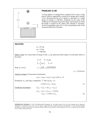 PROPRIETARY MATERIAL. © 2013 The McGraw-Hill Companies, Inc. All rights reserved. No part of this Manual may be displayed,
reproduced or distributed in any form or by any means, without the prior written permission of the publisher, or used beyond the limited
distribution to teachers and educators permitted by McGraw-Hill for their individual course preparation. If you are a student using this Manual,
you are using it without permission.
795
PROBLEM 13.180
A 0.5-kg sphere A is dropped from a height of 0.6 m onto a 1.0-kg
plate B, which is supported by a nested set of springs and is initially
at rest. Knowing that the set of springs is equivalent to a single
spring of constant 900 N/mk = , determine (a) the value of the
coefficient of restitution between the sphere and the plate for which
the height h reached by the sphere after rebound is maximum,
(b) the corresponding value of h, (c) the corresponding value of the
maximum deflection of the plate.
SOLUTION
0.5 kg
1.0 kg
900 N/m
A
B
m
m
k
=
=
=
Sphere A falls. Use conservation of energy to find ,Av the speed just before impact. Use the plate surface as
the datum.
1 1 0
2
2 2
0
1
, 0
2
A
A A
T V m gh
T m v V
= =
= =
With 0 0.6 m,h = 02 (2)(9.81)(0.6)Av gh= =
3.4310 m/sA =v
Analysis of impact. Conservation of momentum.
A A B B A A B Bm m m m v′ ′+ = +v v v with 0B =v
Dividing by Am and using y components with ( / 2)B Am m =
3.4310 ( ) 2( )A y B yv v′ ′− = + (1)
Coefficient of restitution. ( ) ( ) [( ) ( ) ]B y A y A y B yv v e v v′ ′− = −
( ) ( ) ( ) 3.4310
( ) 3.4310 ( )
B y A y A y
B y A y
v v e v e
v v
′ ′− = = −
′ ′= − + (2)
 