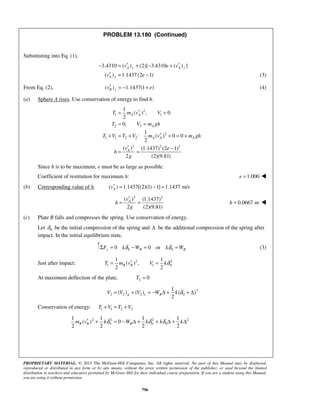 PROPRIETARY MATERIAL. © 2013 The McGraw-Hill Companies, Inc. All rights reserved. No part of this Manual may be displayed,
reproduced or distributed in any form or by any means, without the prior written permission of the publisher, or used beyond the limited
distribution to teachers and educators permitted by McGraw-Hill for their individual course preparation. If you are a student using this Manual,
you are using it without permission.
796
PROBLEM 13.180 (Continued)
Substituting into Eq. (1),
3.4310 ( ) (2)[ 3.4310 ( ) ]
( ) 1.1437(2 1)
A y A y
A y
v e v
v e
′ ′− = + − +
′ = − (3)
From Eq. (2), ( ) 1.1437(1 )B yv e′ = − + (4)
(a) Sphere A rises. Use conservation of energy to find h.
2
1 1
2 2
2
1 1 2 2
2 2 2
1
( ) , 0
2
0,
1
: ( ) 0 0
2
( ) (1.1437) (2 1)
2 (2)(9.81)
A A
A
A A A
A
T m v V
T V m gh
T V T V m v m gh
v e
h
g
′= =
= =
′+ = + + = +
′ −
= =
Since h is to be maximum, e must be as large as possible.
Coefficient of restitution for maximum h: 1.000e = 
(b) Corresponding value of h. ( ) 1.1437[(2)(1) 1] 1.1437 m/sAv′ = − =
2 2
( ) (1.1437)
2 (2)(9.81)
Av
h
g
′
= = 0.0667 mh = 
(c) Plate B falls and compresses the spring. Use conservation of energy.
Let 0δ be the initial compression of the spring and Δ be the additional compression of the spring after
impact. In the initial equilibrium state,
0 00 0 ory B BF k W k Wδ δΣ = − = = (3)
Just after impact: 2 2
1 1 0
1 1
( ) ,
2 2
B BT m v V kδ′= =
At maximum deflection of the plate, 2 0T =
2
2 2 2 0
1
( ) ( ) ( )
2
g e BV V V W k δ= + = − Δ + + Δ
Conservation of energy: 1 1 2 2T V T V+ = +
2 2 2 2
0 0 0
1 1 1 1
( ) 0
2 2 2 2
B B Bm v k W k k kδ δ δ′ + = − Δ + + Δ + Δ
 
