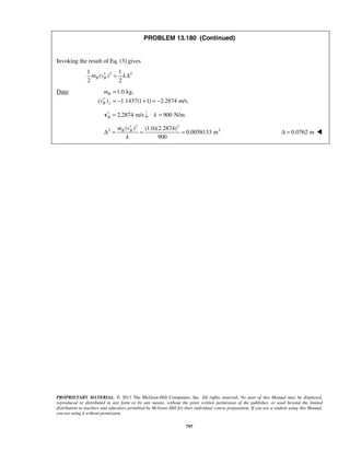 PROPRIETARY MATERIAL. © 2013 The McGraw-Hill Companies, Inc. All rights reserved. No part of this Manual may be displayed,
reproduced or distributed in any form or by any means, without the prior written permission of the publisher, or used beyond the limited
distribution to teachers and educators permitted by McGraw-Hill for their individual course preparation. If you are a student using this Manual,
you are using it without permission.
797
PROBLEM 13.180 (Continued)
Invoking the result of Eq. (3) gives
2 21 1
( )
2 2
B Bm v k′ = Δ
Data: 1.0 kg,
( ) 1.1437(1 1) 2.2874 m/s.
B
B y
m
v
=
′ = − + = −
2.2874 m/sB′ =v , 900 N/mk =
2 2
2 2( ) (1.0)(2.2874)
0.0058133 m
900
B Bm v
k
′
Δ = = = 0.0762 mΔ = 
 