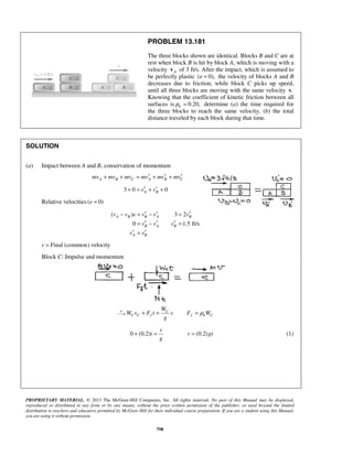 PROPRIETARY MATERIAL. © 2013 The McGraw-Hill Companies, Inc. All rights reserved. No part of this Manual may be displayed,
reproduced or distributed in any form or by any means, without the prior written permission of the publisher, or used beyond the limited
distribution to teachers and educators permitted by McGraw-Hill for their individual course preparation. If you are a student using this Manual,
you are using it without permission.
798
PROBLEM 13.181
The three blocks shown are identical. Blocks B and C are at
rest when block B is hit by block A, which is moving with a
velocity Av of 3 ft/s. After the impact, which is assumed to
be perfectly plastic ( 0),e = the velocity of blocks A and B
decreases due to friction, while block C picks up speed,
until all three blocks are moving with the same velocity .v
Knowing that the coefficient of kinetic friction between all
surfaces is 0.20,kμ = determine (a) the time required for
the three blocks to reach the same velocity, (b) the total
distance traveled by each block during that time.
SOLUTION
(a) Impact between A and B, conservation of momentum
A B C A B Cmv mv mv mv mv mv′ ′ ′+ + = + +
3 0 0A Bv v′ ′+ = + +
Relative velocities ( 0)e =
( ) 3 2
0 1.5 ft/s
A B B A B
B A B
A B
v v e v v v
v v v
v v
′ ′ ′− = − =
′ ′ ′= − =
′ ′=
Final (common) velocityv =
Block C: Impulse and momentum
C
C C f f k C
W
W v F t v F W
g
μ+ = =
0 (0.2) (0.2)
v
t v gt
g
+ = = (1)
 