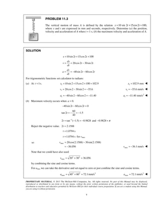 PROPRIETARY MATERIAL. © 2013 The McGraw-Hill Companies, Inc. All rights reserved. No part of this Manual may be displayed,
reproduced or distributed in any form or by any means, without the prior written permission of the publisher, or used beyond the limited
distribution to teachers and educators permitted by McGraw-Hill for their individual course preparation. If you are a student using this Manual,
you are using it without permission.
7
PROBLEM 11.3
The vertical motion of mass A is defined by the relation 10 sin 2 15cos2 100,x t t= + +
where x and t are expressed in mm and seconds, respectively. Determine (a) the position,
velocity and acceleration of A when t = 1 s, (b) the maximum velocity and acceleration of A.
SOLUTION
10sin 2 15cos2 100= + +x t t
20cos2 30sin 2= = −
dx
v t t
dt
40sin 2 60cos2= = − −
dv
a t t
dt
For trigonometric functions set calculator to radians:
(a) At 1s.=t 1 10sin 2 15cos2 100 102.9x = + + = 1 102.9 mmx = 
1 20cos2 30sin 2 35.6v = − = − 1 35.6 mm/s= −v 
1 40sin 2 60cos2 11.40= − − = −a 2
1 11.40 mm/sa = − 
(b) Maximum velocity occurs when 0.a =
40sin 2 60cos2 0t t− − =
60
tan 2 1.5
40
t = − = −
1
2 tan ( 1.5) 0.9828t −
= − = − and 0.9828 π− +
Reject the negative value. 2 2.1588t =
1.0794 st =
1.0794 st = for vmax
max 20cos(2.1588) 30sin(2.1588)
36.056
v = −
= − max 36.1 mm/sv = − 
Note that we could have also used
2 2
max 20 30 36.056v = + =
by combining the sine and cosine terms.
For amax we can take the derivative and set equal to zero or just combine the sine and cosine terms.
2 2 2
max 40 60 72.1mm/sa = + = 2
max 72.1 mm/sa = 
so
 