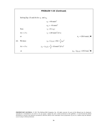 PROPRIETARY MATERIAL. © 2013 The McGraw-Hill Companies, Inc. All rights reserved. No part of this Manual may be displayed,
reproduced or distributed in any form or by any means, without the prior written permission of the publisher, or used beyond the limited
distribution to teachers and educators permitted by McGraw-Hill for their individual course preparation. If you are a student using this Manual,
you are using it without permission.
79
PROBLEM 11.59 (Continued)
Solving Eqs. (5) and (6) for Ca and Da
2
40 mm/sCa =
2
10 mm/sDa = −
Now 0C Cv a t= +
At 3 s:t = 2
(40 mm/s )(3 s)Cv =
or 120.0 mm/sC =v 
(b) We have 2
0
1
( ) (0)
2
D D Dy y t a t= + +
At 5 s:t = 2 2
0
1
( ) ( 10 mm/s )(5 s)
2
D Dy y− = −
or 0( ) 125.0 mmD D− =y y 
 