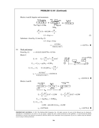 PROPRIETARY MATERIAL. © 2013 The McGraw-Hill Companies, Inc. All rights reserved. No part of this Manual may be displayed,
reproduced or distributed in any form or by any means, without the prior written permission of the publisher, or used beyond the limited
distribution to teachers and educators permitted by McGraw-Hill for their individual course preparation. If you are a student using this Manual,
you are using it without permission.
799
PROBLEM 13.181 (Continued)
Blocks A and B: Impulse and momentum
2 (1.5) 4(0.2) 2
1.5 0.4
W W
Wt v
g g
gt v
− =
− = (2)
Substitute v from Eq. (1) into Eq. (2)
1.5 0.4 0.2gt gt− =
2
(1.5 ft/s)
0.6(32.2 ft/s )
t = 0.0776 st = 
(b) Work and energy:
From Eq. (1) (0.2)(32.2)(0.0776) 0.5 ft/sv = =
Block C:
2 2
1 2
1
0 ( ) (0.5)
2 2
W W
T T v
g g
= = =
1 2 0.2f C k C CU F x Wx Wxμ− = = =
2
1 1 2 2
1
0 (0.2)( )
2
C
W
T U T W x v
g
−+ = + =
2
2
(0.5 ft/s)
0.01941 ft
0.2(2)(32.2 ft/s )
Cx = =
 0.01941 ftCx = 
Blocks A and B:
2 2
1 2
1 1
2 (1.5) 2.25 2 (0.5) 0.25
2 2
W W
T W T W
g g
   
= = = =   
   
1 2 4 0.8k A AU Wgx Wgxμ− = − = −
1 1 2 2T U T−+ =
2.25 4(0.2) (32.2) 0.25AW W x W− =
 0.07764 ftAx = 0.0776 ftAx = 
 