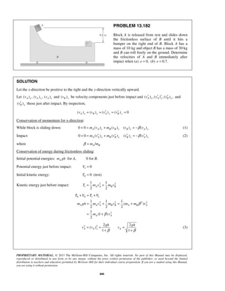 PROPRIETARY MATERIAL. © 2013 The McGraw-Hill Companies, Inc. All rights reserved. No part of this Manual may be displayed,
reproduced or distributed in any form or by any means, without the prior written permission of the publisher, or used beyond the limited
distribution to teachers and educators permitted by McGraw-Hill for their individual course preparation. If you are a student using this Manual,
you are using it without permission.
800
PROBLEM 13.182
Block A is released from rest and slides down
the frictionless surface of B until it hits a
bumper on the right end of B. Block A has a
mass of 10 kg and object B has a mass of 30 kg
and B can roll freely on the ground. Determine
the velocities of A and B immediately after
impact when (a) 0,e = (b) 0.7.e =
SOLUTION
Let the x-direction be positive to the right and the y-direction vertically upward.
Let ( ) , ( ) , ( )A x A y A xv v v and ( )B yv be velocity components just before impact and ( ) ,( ) ,( ) ,A x A y B xv v v′ ′ ′ ′ and
( )B yv′ those just after impact. By inspection,
( ) ( ) ( ) ( ) 0A y B y A y B yv v v v′ ′= = = =
Conservation of momentum for x-direction:
While block is sliding down: 0 0 ( ) ( ) ( ) ( )A A x B B x B x A xm v m v v vβ+ = + = − (1)
Impact: 0 0 ( ) ( ) ( ) ( )A A x B B x B x A xm v m v v vβ′ ′ ′ ′+ = + = − (2)
where /A Bm mβ =
Conservation of energy during frictionless sliding:
Initial potential energies: Am gh for A, 0 for B.
Potential energy just before impact: 1 0V =
Initial kinetic energy: 0 0T = (rest)
Kinetic energy just before impact: 2 2
1
1 1
2 2
A A B BT m v m v= +
0 0 1 1
2 2 2 2
2
1 1 1
( )
2 2 2
1
(1 )
2
A A A B B A B A
A A
T V T V
m gh m v m v m m v
m v
β
β
+ = +
= + = +
= +
2 2 2 2
( )
1 1
A A x A
gh gh
v v v
β β
= = =
+ +
(3)
 
