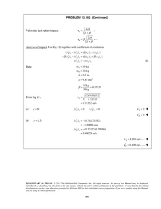 PROPRIETARY MATERIAL. © 2013 The McGraw-Hill Companies, Inc. All rights reserved. No part of this Manual may be displayed,
reproduced or distributed in any form or by any means, without the prior written permission of the publisher, or used beyond the limited
distribution to teachers and educators permitted by McGraw-Hill for their individual course preparation. If you are a student using this Manual,
you are using it without permission.
801
PROBLEM 13.182 (Continued)
Velocities just before impact:
2
1
A
gh
β
=
+
v
2
1
B
gh
β
β
=
+
v
Analysis of impact. Use Eq. (2) together with coefficient of restitution.
( ) ( ) [( ) ( ) ]
( ) ( ) [( ) ( ) ]
( ) ( )
B x A x A x B x
A x A x A x A x
A x A x
v v e v v
v v e v v
v e v
β β
′ ′− = −
′ ′− − = +
′ = − (4)
Data:
2
10 kg
30 kg
0.2 m
9.81 m/s
A
B
m
m
h
g
=
=
=
=
10kg
0.33333
30kg
β = =
From Eq. (3),
(2)(9.81)(0.2)
1.33333
1.71552 m/s
Av =
=
(a) 0:e = ( ) 0 ( ) 0A x B xv v′ ′= = 0A′ =v 
0B′ =v 
(b) 0.7:e = ( ) (0.7)(1.71552)
1.20086 m/s
( ) (0.33333)(1.20086)
0.40029 m/s
A x
B x
v
v
′ = −
= −
′ = −
=
1.201 m/sA′ =v 
0.400 m/sB′ =v 
 