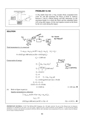 PROPRIETARY MATERIAL. © 2013 The McGraw-Hill Companies, Inc. All rights reserved. No part of this Manual may be displayed,
reproduced or distributed in any form or by any means, without the prior written permission of the publisher, or used beyond the limited
distribution to teachers and educators permitted by McGraw-Hill for their individual course preparation. If you are a student using this Manual,
you are using it without permission.
802
PROBLEM 13.183
A 20-g bullet fired into a 4-kg wooden block suspended from
cords AC and BD penetrates the block at Point E, halfway
between C and D, without hitting cord BD. Determine (a) the
maximum height h to which the block and the embedded bullet
will swing after impact, (b) the total impulse exerted on the block
by the two cords during the impact.
SOLUTION
Total momentum in x is conserved:
bl bl bu bu bl bl bu bu bl bucos20 ( )m v m v m v m v v v′ ′ ′ ′+ ° = + =
bl0 (0.02 kg)( 600 m/s)(cos20) (4.02 kg)( )v′+ − =
bl 2.805 m/sv′ = −
Conservation of energy:
2
1 bl bu bl
2
1
1
1
( )( )
2
4.02 kg
(2.805 m/s)
2
15.815 J
T m m v
T
T
′= +
 
=  
 
=
1
2 2 bl bu
2
2
1 1 2 2
0
0 ( )
(4.02 kg)(9.81 m/s )( ) 39.44
V
T V m m gh
V h h
T V T V
=
= = +
= =
+ = +
15.815 0 0 39.44
0.401 m
h
h
+ = +
= 401 mmh = 
(b) Refer to figure in part (a).
Impulse-momentum in y-direction:
bu bu bl bu blsin 20 ( )( )ym v F t m m v′+ Δ = +
bl( ) 0yv =
(0.02 kg)( 600 m/s)(sin 20 ) 0F t− ° + Δ = 4.10 N sF tΔ = ⋅ 
 