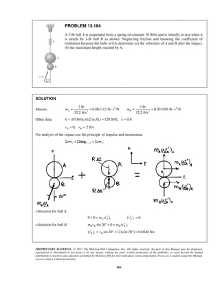 PROPRIETARY MATERIAL. © 2013 The McGraw-Hill Companies, Inc. All rights reserved. No part of this Manual may be displayed,
reproduced or distributed in any form or by any means, without the prior written permission of the publisher, or used beyond the limited
distribution to teachers and educators permitted by McGraw-Hill for their individual course preparation. If you are a student using this Manual,
you are using it without permission.
803
PROBLEM 13.184
A 2-lb ball A is suspended from a spring of constant 10 lb/in and is initially at rest when it
is struck by 1-lb ball B as shown. Neglecting friction and knowing the coefficient of
restitution between the balls is 0.6, determine (a) the velocities of A and B after the impact,
(b) the maximum height reached by A.
SOLUTION
Masses: 2 2
2 2
2 lb 1 lb
0.062112 lb s /ft 0.031056 lb s /ft
32.2 ft/s 32.2 ft/s
A Bm m= = ⋅ = = ⋅
Other data: (10 lb/in.)(12 in./ft.) 120 lb/ft, 0.6k e= = =
0, 2 ft/sA Bv v= =
For analysis of the impact use the principle of impulse and momentum.
1 1 2 2m mΣ + Σ = Σv Imp v
t-direction for ball A:
0 0 ( )A A tm v′+ = ( ) 0A tv′ =
t-direction for ball B: sin 20 0 ( )B B B B tm v m v′° + =
( ) sin 20 (2)(sin 20 ) 0.6840 ft/sB t Bv v′ = ° = ° =
 