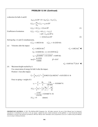 PROPRIETARY MATERIAL. © 2013 The McGraw-Hill Companies, Inc. All rights reserved. No part of this Manual may be displayed,
reproduced or distributed in any form or by any means, without the prior written permission of the publisher, or used beyond the limited
distribution to teachers and educators permitted by McGraw-Hill for their individual course preparation. If you are a student using this Manual,
you are using it without permission.
804
PROBLEM 13.184 (Continued)
n-direction for balls A and B:
cos20 0 ( ) ( )
( ) ( ) cos20
B B B B n A A n
A
B n A n B
B
m v m v m v
m
v v v
m
′ ′° + = +
′ ′+ = °
( ) 2( ) (2)cos20B n A nv v′ ′+ = ° (1)
Coefficient of restitution: ( ) ( ) [( ) ( ) ]
[0 ( cos20 )]
B n A n A n B n
B
v v e v v
e v
′ ′− = −
= − °
(0.6)(2)cos20= − ° (2)
Solving Eqs. (1) and (2) simultaneously,
( ) 1.00234 ft/s ( ) 0.12529 ft/sA n B nv v′ ′= = −
(a) Velocities after the impact:
1.00234 ft/sA′ =v 1.002 ft/sA′ =v 
(0.6840 ft/s ) (0.12529 ft/sB′ = → +v )
2 2
(0.6840) (0.12529) 0.695 ft/s
0.12529
tan 10.4
0.6840
Bv
β β
= + =
= = °
0.695 ft/sB′ =v 10.4° 
(b) Maximum height reached by A:
Use conservation of energy for ball A after the impact.
Position 1: Just after impact.
2 2
1
1 1
( ) (0.062112)(1.00234) 0.0312021 ft lb
2 2
A AT m v′= = = ⋅
Force in spring = weight of A
1
2 2
2
1 1
2
1
2 lb
0.016667 ft
120 lb/ft
1 1
( )
2 2 2
(2 lb)
0.016667 ft lb
(2)(120)
( ) 0 (datum)
A
B A
e
g
WF
x
k k
W W
V kx k
k k
V
= − = − = − = −
 
= = = 
 
= = ⋅
=
 