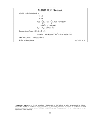 PROPRIETARY MATERIAL. © 2013 The McGraw-Hill Companies, Inc. All rights reserved. No part of this Manual may be displayed,
reproduced or distributed in any form or by any means, without the prior written permission of the publisher, or used beyond the limited
distribution to teachers and educators permitted by McGraw-Hill for their individual course preparation. If you are a student using this Manual,
you are using it without permission.
805
PROBLEM 13.184 (Continued)
Position 2: Maximum height h.
2
2
2 2
2 1
2
2
0
0
1 1
( ) ( ) (120)( 0.016667)
2 2
60 2 0.016667
( ) (2 lb) 2
e
g A
V
T
V k h x h
h h
V W h h h
=
=
= + = −
= − +
= = =
Conservation of energy: 1 1 2 2T V T V+ = +
2
0.031202 0.016667 0 60 2 0.016667 2h h h+ = + − + +
2
60 0.031202 0.022804 fth h= = ±
Using the positive root, 0.274 in.h = 
 