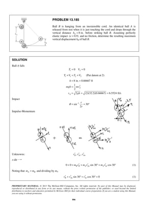 PROPRIETARY MATERIAL. © 2013 The McGraw-Hill Companies, Inc. All rights reserved. No part of this Manual may be displayed,
reproduced or distributed in any form or by any means, without the prior written permission of the publisher, or used beyond the limited
distribution to teachers and educators permitted by McGraw-Hill for their individual course preparation. If you are a student using this Manual,
you are using it without permission.
806
PROBLEM 13.185
Ball B is hanging from an inextensible cord. An identical ball A is
released from rest when it is just touching the cord and drops through the
vertical distance 8 in.Ah = before striking ball B. Assuming perfectly
elastic impact ( 0.9)e = and no friction, determine the resulting maximum
vertical displacement hB of ball B.
SOLUTION
Ball A falls
1 20 0T V= =
1 1 2 2T V T V+ = + (Put datum at 2)
2
8 in. 0.66667 ft
1
2
2 (2)(32.2)(0.66667) 6.5524 ft/s
A
A
h
mgh mv
v gh
= =
=
= = =
Impact
1
sin 30
2
r
r
θ −
= = °
Impulse-Momentum
Unknowns: , ,B At Anv v v′ ′ ′
x-dir
0 0 sin 30 cos 30B B A An A Atm v m v m v′ ′ ′+ = + ° + ° (1)
Noting that A Bm m= and dividing by mA
sin 30 cos 30 0B An Atv v v′ ′ ′+ ° + ° = (1)
 
