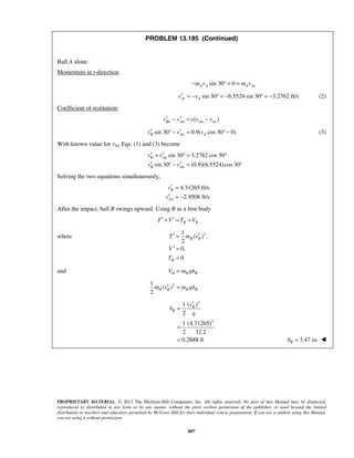 PROPRIETARY MATERIAL. © 2013 The McGraw-Hill Companies, Inc. All rights reserved. No part of this Manual may be displayed,
reproduced or distributed in any form or by any means, without the prior written permission of the publisher, or used beyond the limited
distribution to teachers and educators permitted by McGraw-Hill for their individual course preparation. If you are a student using this Manual,
you are using it without permission.
807
PROBLEM 13.185 (Continued)
Ball A alone:
Momentum in t-direction:
sin 30 0A A A Atm v m v− ° + =
sin 30 6.5524 sin 30 3.2762 ft/sAt Av v′ = − ° = − ° = − (2)
Coefficient of restitution:
( )Bn An An env v e v v′ ′− = −
sin 30 0.9( cos 30 0)B An Av v v′ ′° − = ° − (3)
With known value for vAt, Eqs. (1) and (3) become
sin 30 3.2762 cos 30
sin 30 (0.9)(6.5524)cos 30
B An
B An
v v
v v
′ ′+ ° = °
′ ′° − = °
Solving the two equations simultaneously,
4.31265 ft/s
2.9508 ft/s
B
An
v
v
′ =
′ = −
After the impact, ball B swings upward. Using B as a free body
B BT V T V′ ′+ = +
where 21
( ) ,
2
0,
0
B B
B
T m v
V
T
′ ′=
′ =
=
and B B BV m gh=
21
( )
2
B B B Bm v m gh′ =
2
2
( )1
2
1 (4.31265)
2 32.2
0.2888 ft
B
B
v
h
g
′
=
=
= 3.47 in.Bh = 
 