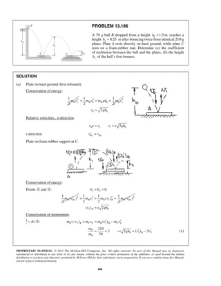 PROPRIETARY MATERIAL. © 2013 The McGraw-Hill Companies, Inc. All rights reserved. No part of this Manual may be displayed,
reproduced or distributed in any form or by any means, without the prior written permission of the publisher, or used beyond the limited
distribution to teachers and educators permitted by McGraw-Hill for their individual course preparation. If you are a student using this Manual,
you are using it without permission.
808
PROBLEM 13.186
A 70 g ball B dropped from a height 0 1.5 mh = reaches a
height 2 0.25h = m after bouncing twice from identical 210-g
plates. Plate A rests directly on hard ground, while plate C
rests on a foam-rubber mat. Determine (a) the coefficient
of restitution between the ball and the plates, (b) the height
1h of the ball’s first bounce.
SOLUTION
(a) Plate on hard ground (first rebound):
Conservation of energy:
21
2
B ym v 2 2
0 0
1 1
2 2
B B B xm v m gh m v+ = +
0 02v gh=
Relative velocities., n-direction:
0 1 1 02v e v v e gh= =
t-direction Bx Bxv v′ =
Plate on foam rubber support at C.
Conservation of energy:
Points  and : 1 3
2
0
1
( )
2
B Bx
V V
m v
= =
′ 2 2 2
1 3
1 1 1
( ) ( )
2 2 2
B B B B Bxm v m v m v′× = +
3 0( ) 2Bv e gh=
Conservation of momentum:
At : 3 3( ) ( )B B P P B B P Pm v m v m v m v′ ′− + = −
0 3
210
3 2 ( ) 3
70
P
B P
B
m
e gh v v
m
′ ′= = − = − (1)
 